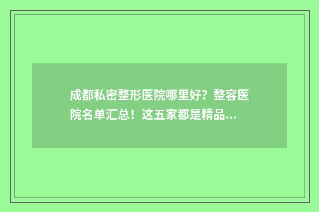 成都私密整形医院哪里好？整容医院名单汇总！这五家都是精品医院 成都私处整形整形医院