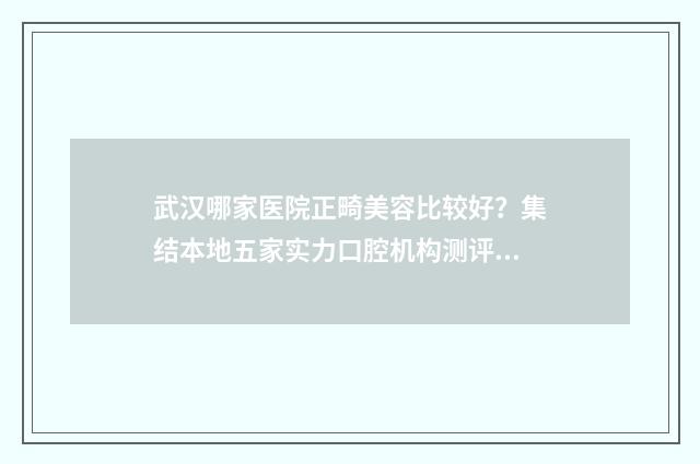 武汉哪家医院正畸美容比较好?集结本地五家实力口腔机构测评你看~ 武汉哪家医院正骨效果最好