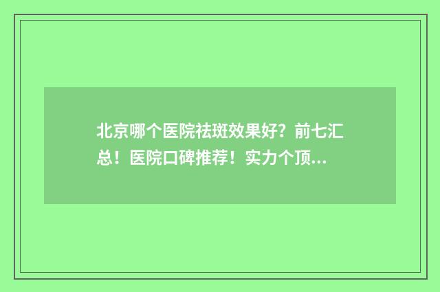 北京哪个医院祛斑效果好？前七汇总！医院口碑推荐！实力个顶个的好！ 北京哪个医院祛痣最好