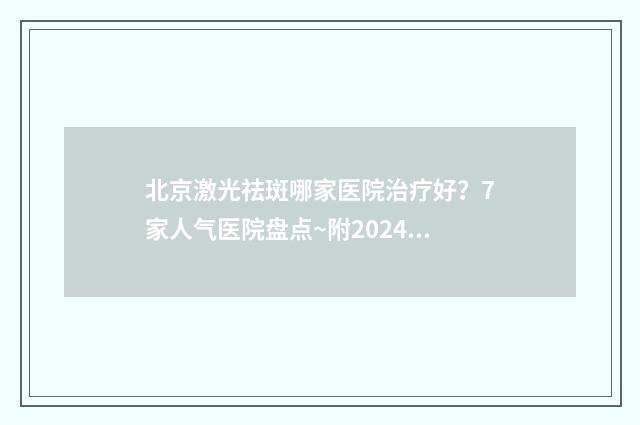 北京激光祛斑哪家医院治疗好？7家人气医院盘点~附2024价格表！ 北京激光祛斑哪个医院效果比较好