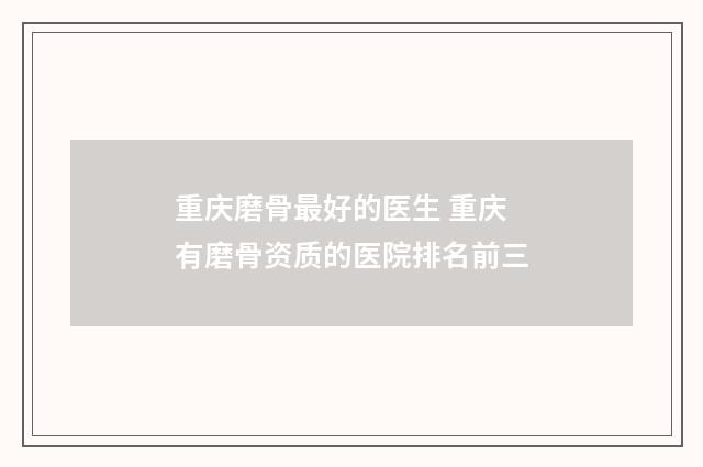 重庆磨骨最好的医生 重庆有磨骨资质的医院排名前三