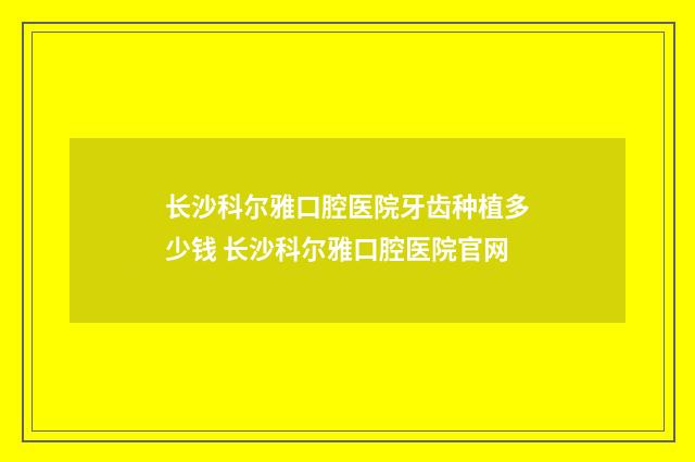 长沙科尔雅口腔医院牙齿种植多少钱 长沙科尔雅口腔医院官网