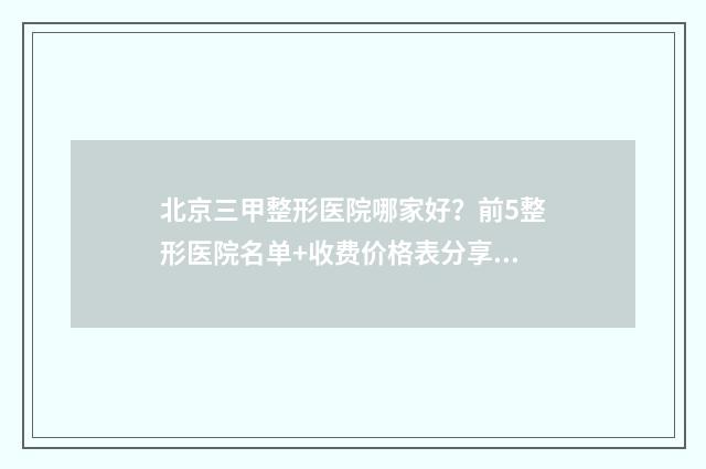 北京三甲整形医院哪家好?前5整形医院名单+收费价格表分享!技术也很牛! 北京三甲整形医院哪家便宜点