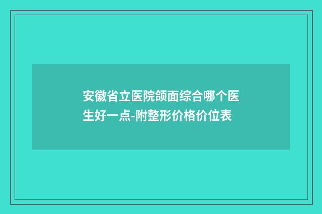 安徽省立医院颌面综合哪个医生好一点-附整形价格价位表