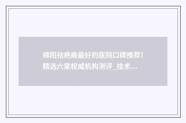 绵阳祛疤痕最好的医院口碑推荐！精选六家权威机构测评_技术实力PK 绵阳祛疤痕最好的中医