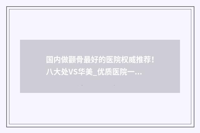 国内做颧骨最好的医院权威推荐！八大处VS华美_优质医院一览！ 颧骨全国