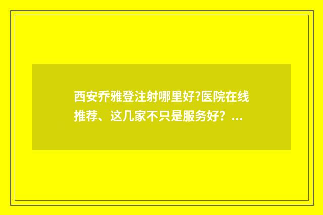 西安乔雅登注射哪里好?医院在线推荐、这几家不只是服务好？技术能力也是十分的在线 乔雅登注射提升打法