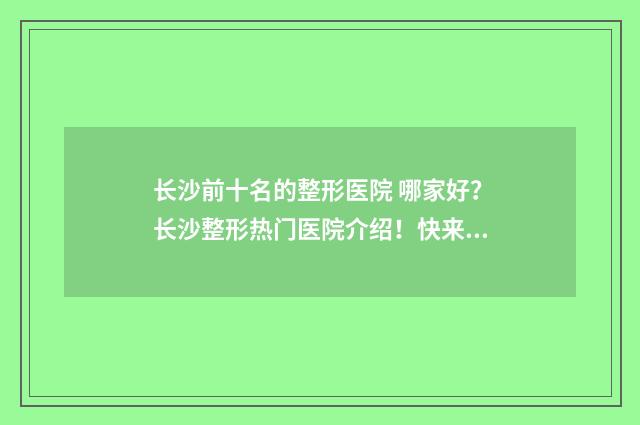 长沙前十名的整形医院 哪家好？长沙整形热门医院介绍！快来看哪些上榜！ 长沙排名第一的整形医院