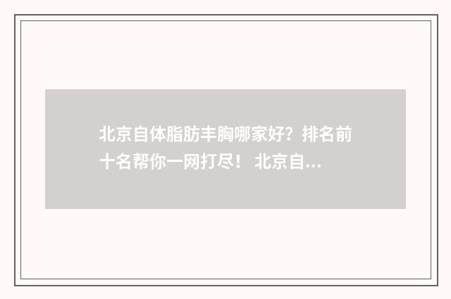 北京自体脂肪丰胸哪家好？排名前十名帮你一网打尽！ 北京自体脂肪丰胸医生