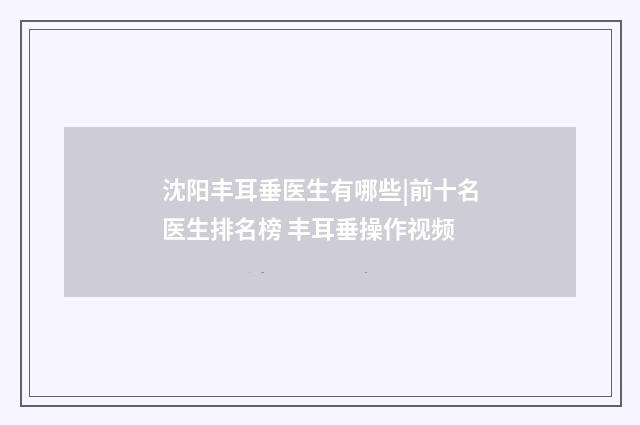 沈阳丰耳垂医生有哪些|前十名医生排名榜 丰耳垂操作视频