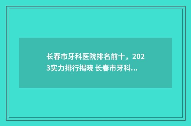 长春市牙科医院排名前十，2023实力排行揭晓 长春市牙科医院是公立医院吗
