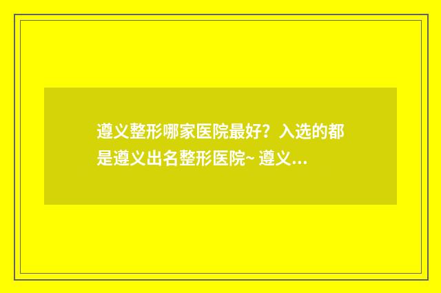 遵义整形哪家医院最好？入选的都是遵义出名整形医院~ 遵义整形医院排名前三的