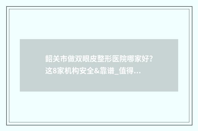 韶关市做双眼皮整形医院哪家好？这8家机构安全&靠谱_值得推荐！ 韶关微整形医院