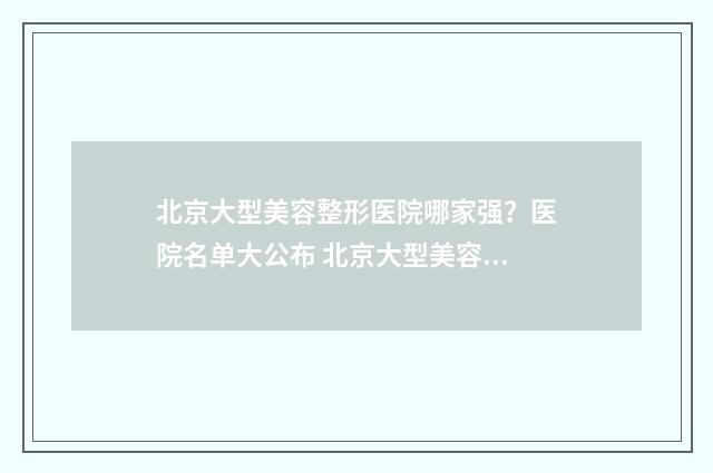 北京大型美容整形医院哪家强？医院名单大公布 北京大型美容整形医院
