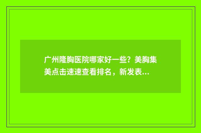 广州隆胸医院哪家好一些？美胸集美点击速速查看排名，新发表 广州隆胸医院哪家最好