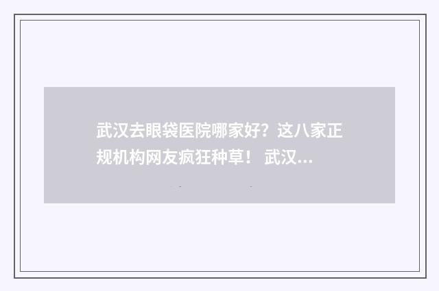 武汉去眼袋医院哪家好？这八家正规机构网友疯狂种草！ 武汉眼袋医院三甲