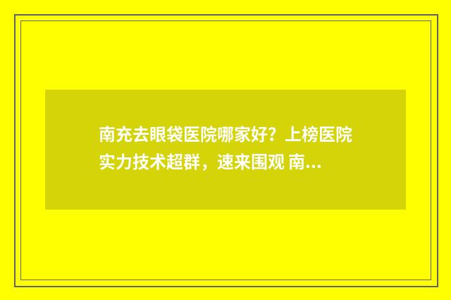 南充去眼袋医院哪家好？上榜医院实力技术超群，速来围观 南充去眼袋找哪家