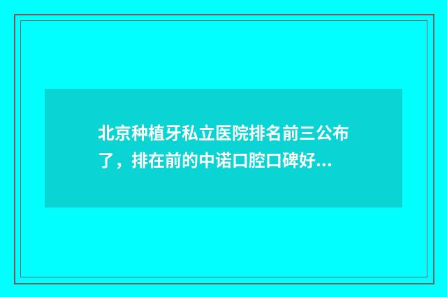 北京种植牙私立医院排名前三公布了，排在前的中诺口腔口碑好 北京十大种植牙私立牙科排名