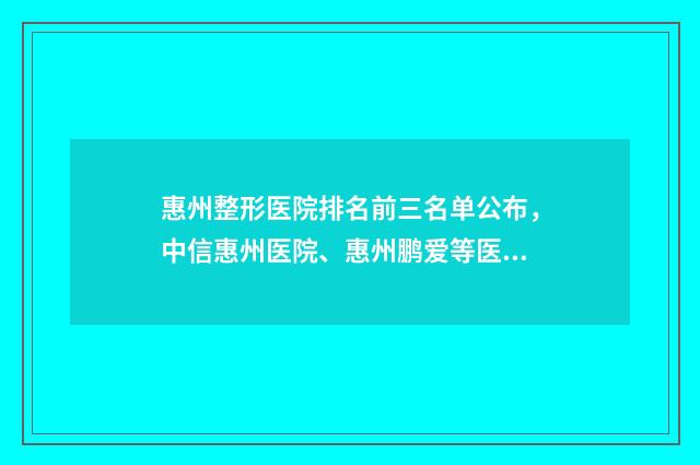惠州整形医院排名前三名单公布，中信惠州医院、惠州鹏爱等医院实力不错 惠州整形医院排名第一