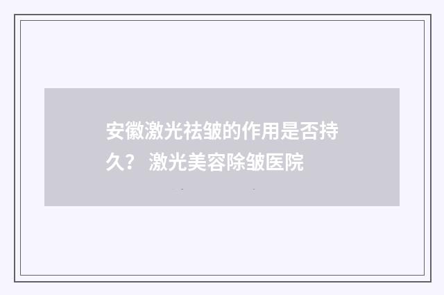 安徽激光祛皱的作用是否持久？ 激光美容除皱医院