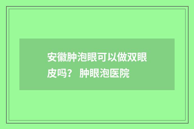 安徽肿泡眼可以做双眼皮吗？ 肿眼泡医院