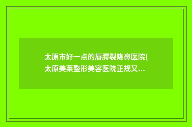 太原市好一点的唇腭裂隆鼻医院(太原美莱整形美容医院正规又有实力)