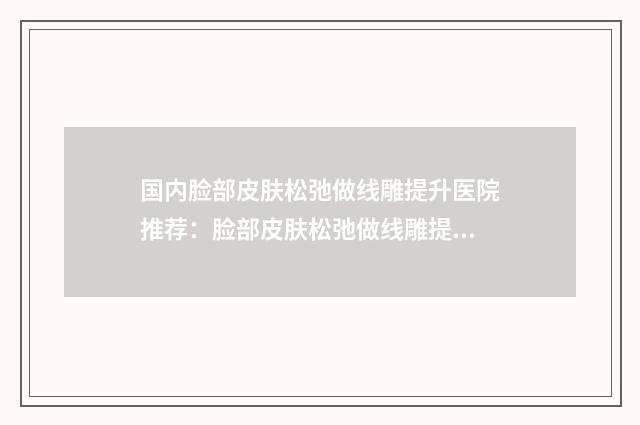 国内脸部皮肤松弛做线雕提升医院推荐:脸部皮肤松弛做线雕提升医院前50是哪家