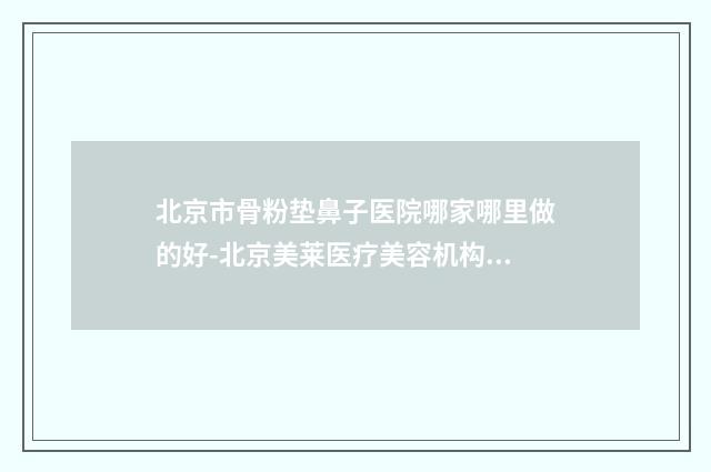北京市骨粉垫鼻子医院哪家哪里做的好-北京美莱医疗美容机构口碑藏不住了