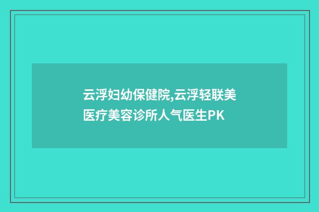 云浮妇幼保健院,云浮轻联美医疗美容诊所人气医生PK