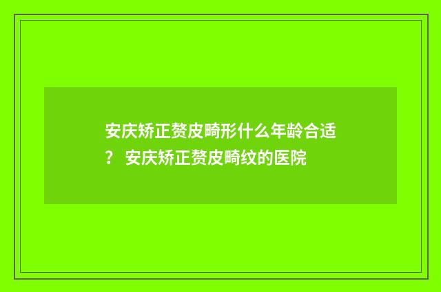 安庆矫正赘皮畸形什么年龄合适？ 安庆矫正赘皮畸纹的医院