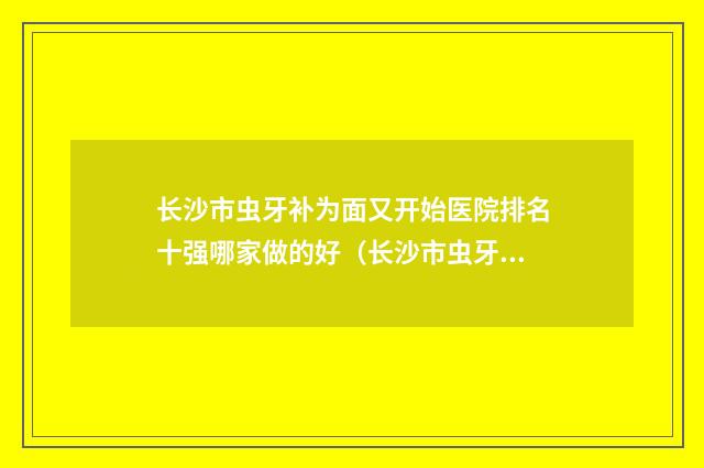 长沙市虫牙补为面又开始医院排名十强哪家做的好（长沙市虫牙补为面又开始口腔医院技术口碑不错）