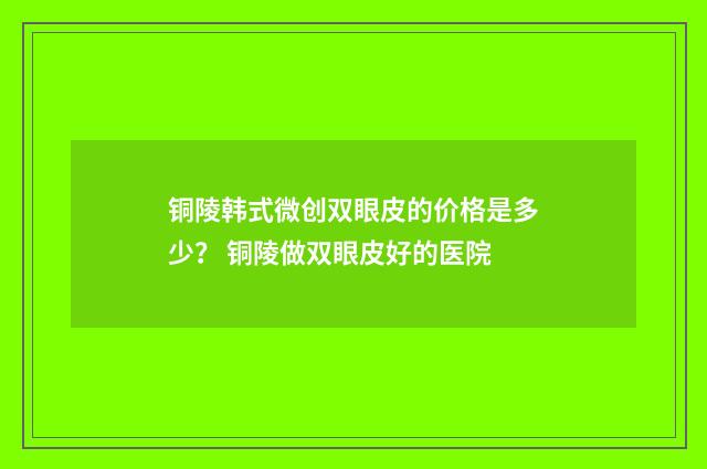 铜陵韩式微创双眼皮的价格是多少？ 铜陵做双眼皮好的医院