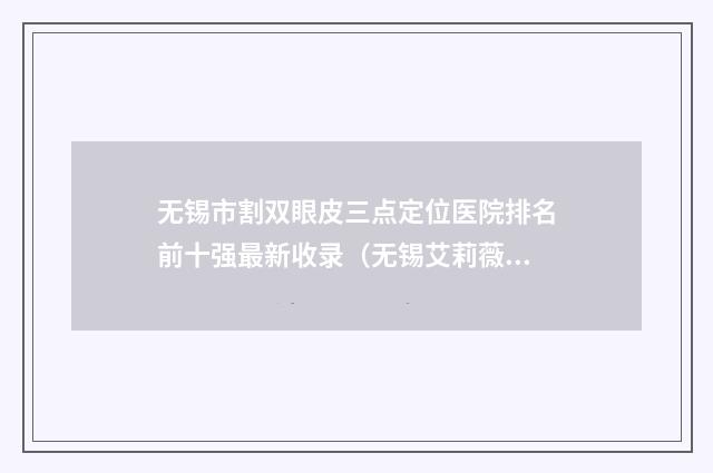 无锡市割双眼皮三点定位医院排名前十强最新收录（无锡艾莉薇医疗美容必当实力上榜）