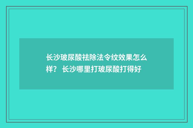 长沙玻尿酸祛除法令纹效果怎么样？ 长沙哪里打玻尿酸打得好