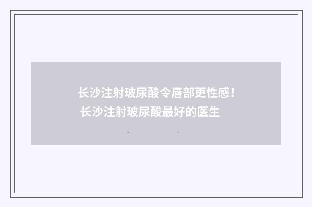 长沙注射玻尿酸令唇部更性感！ 长沙注射玻尿酸最好的医生