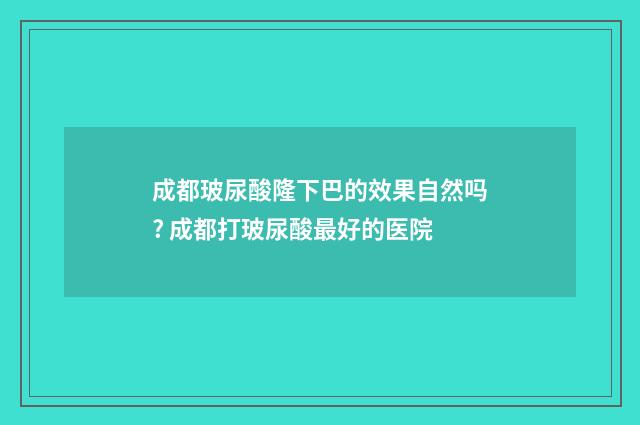 成都玻尿酸隆下巴的效果自然吗? 成都打玻尿酸最好的医院