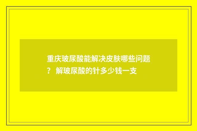 重庆玻尿酸能解决皮肤哪些问题? 解玻尿酸的针多少钱一支
