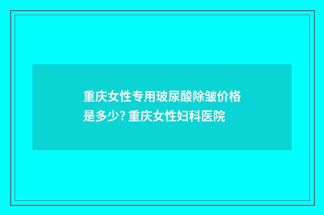 重庆女性专用玻尿酸除皱价格是多少? 重庆女性妇科医院