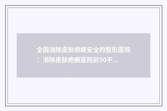 全国消除皮肤疤痕安全的整形医院：消除皮肤疤痕医院前50不容错失