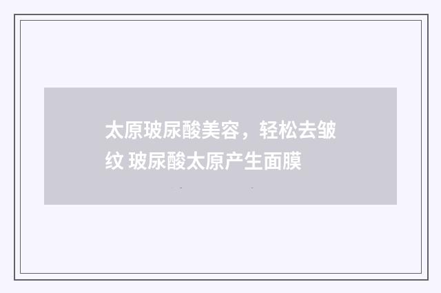 太原玻尿酸美容，轻松去皱纹 玻尿酸太原产生面膜