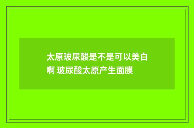 太原玻尿酸是不是可以美白啊 玻尿酸太原产生面膜