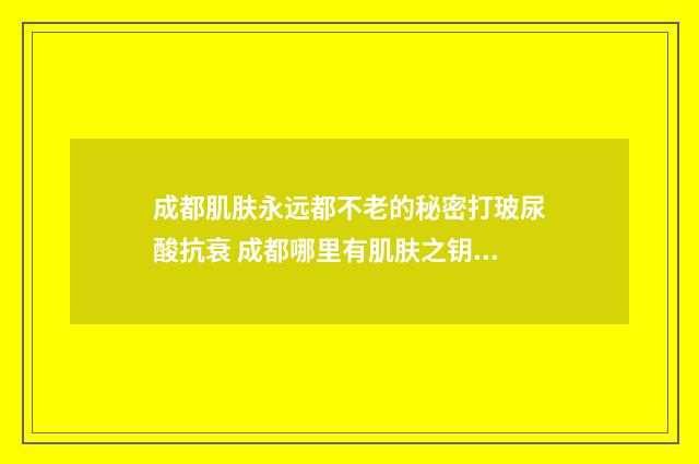 成都肌肤永远都不老的秘密打玻尿酸抗衰 成都哪里有肌肤之钥的专柜