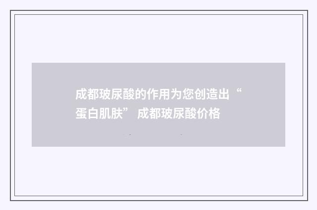 成都玻尿酸的作用为您创造出“蛋白肌肤” 成都玻尿酸价格