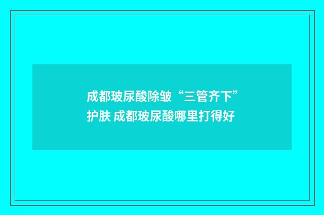 成都玻尿酸除皱“三管齐下”护肤 成都玻尿酸哪里打得好