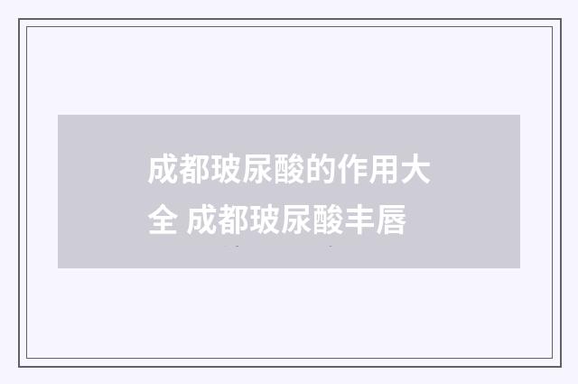 成都玻尿酸的作用大全 成都玻尿酸丰唇