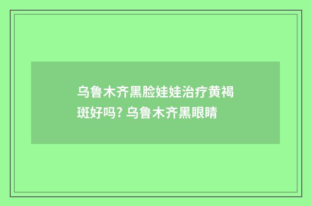 乌鲁木齐黑脸娃娃治疗黄褐斑好吗? 乌鲁木齐黑眼睛