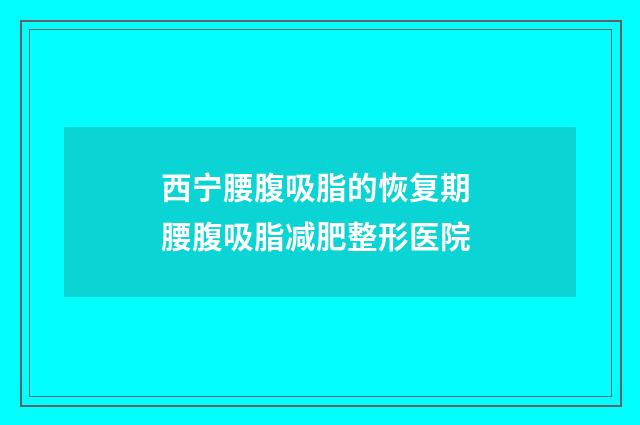 西宁腰腹吸脂的恢复期 腰腹吸脂减肥整形医院