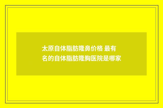 太原自体脂肪隆鼻价格 最有名的自体脂肪隆胸医院是哪家
