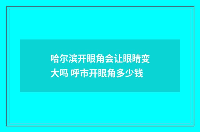 哈尔滨开眼角会让眼睛变大吗 呼市开眼角多少钱