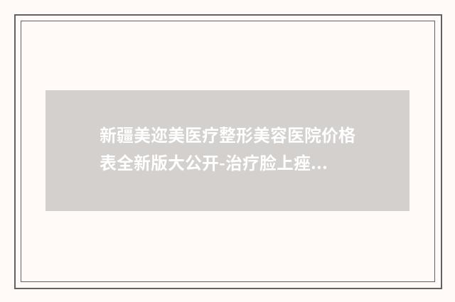 新疆美迩美医疗整形美容医院价格表全新版大公开-治疗脸上痤疮案例